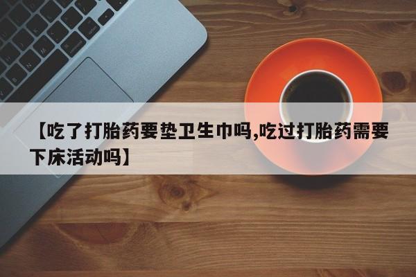 购买米非司酮片的联系方式【吃了打胎药要垫卫生巾吗,吃过打胎药需要下床活动吗】