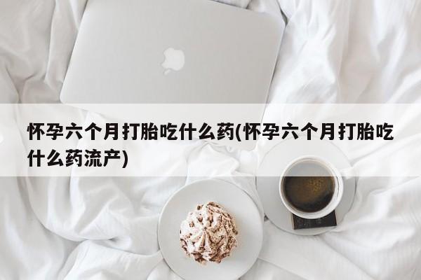 购买米非司酮片的联系方式怀孕六个月打胎吃什么药(怀孕六个月打胎吃什么药流产)