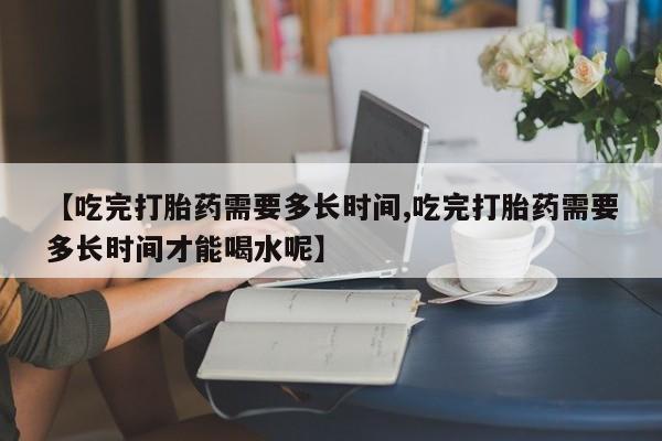 购买米非司酮片的联系方式【吃完打胎药需要多长时间,吃完打胎药需要多长时间才能喝水呢】