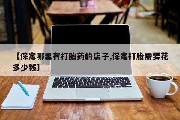 购买米非司酮片的联系方式【保定哪里有打胎药的店子,保定打胎需要花多少钱】