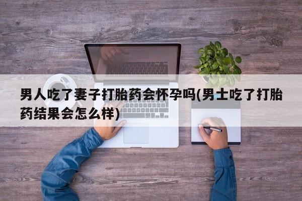 购买米非司酮片的联系方式男人吃了妻子打胎药会怀孕吗(男士吃了打胎药结果会怎么样)