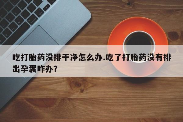购买米非司酮片的联系方式吃打胎药没排干净怎么办.吃了打胎药没有排出孕囊咋办？