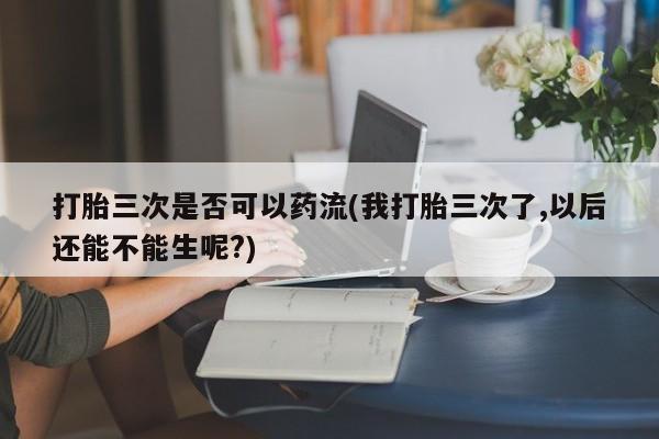 购买米非司酮片的联系方式打胎三次是否可以药流(我打胎三次了,以后还能不能生呢?)