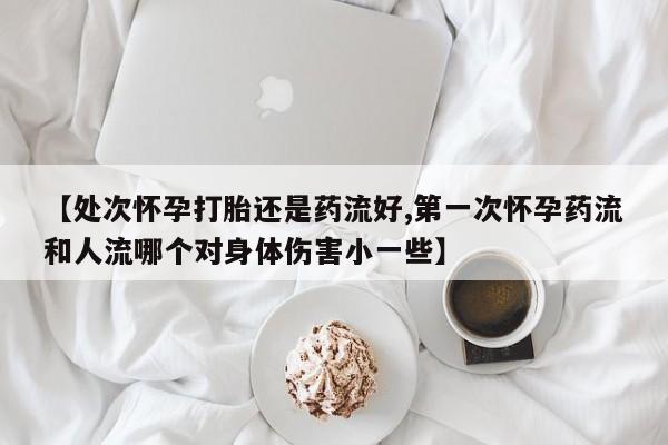 购买米非司酮片的联系方式【处次怀孕打胎还是药流好,第一次怀孕药流和人流哪个对身体伤害小一些】