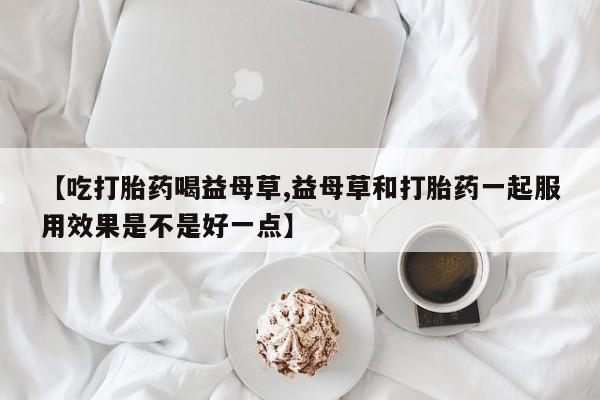 购买米非司酮片的联系方式【吃打胎药喝益母草,益母草和打胎药一起服用效果是不是好一点】