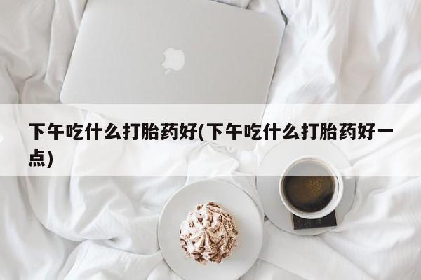 购买米非司酮片的联系方式下午吃什么打胎药好(下午吃什么打胎药好一点)