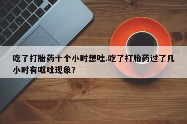 购买米非司酮片的联系方式吃了打胎药十个小时想吐.吃了打胎药过了几小时有呕吐现象？