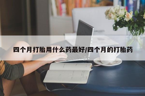 购买米非司酮片的联系方式四个月打胎用什么药最好/四个月的打胎药