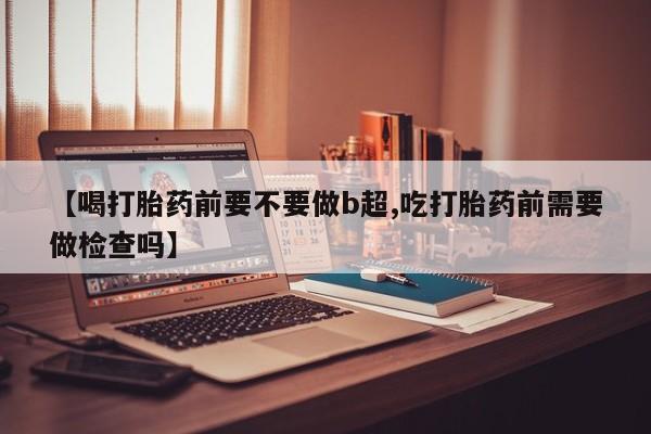 购买米非司酮片的联系方式【喝打胎药前要不要做b超,吃打胎药前需要做检查吗】