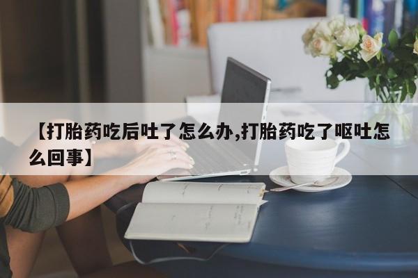 购买米非司酮片的联系方式【打胎药吃后吐了怎么办,打胎药吃了呕吐怎么回事】