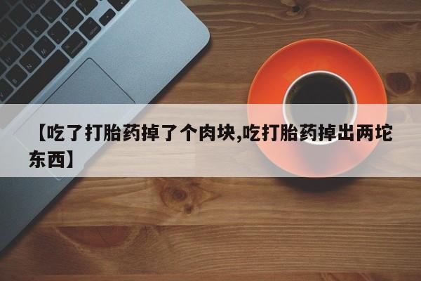 购买米非司酮片的联系方式【吃了打胎药掉了个肉块,吃打胎药掉出两坨东西】