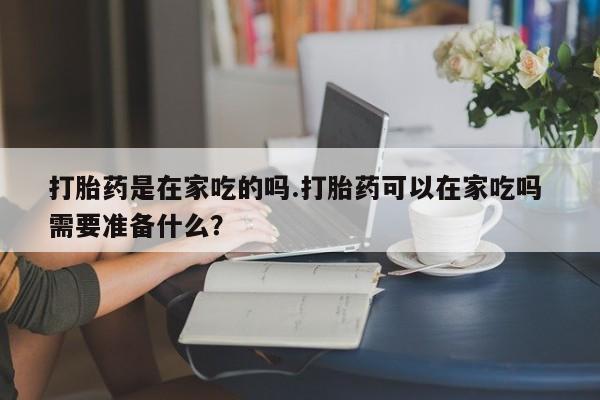 购买米非司酮片的联系方式打胎药是在家吃的吗.打胎药可以在家吃吗 需要准备什么？