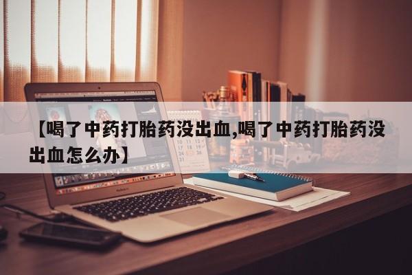 购买米非司酮片的联系方式【喝了中药打胎药没出血,喝了中药打胎药没出血怎么办】