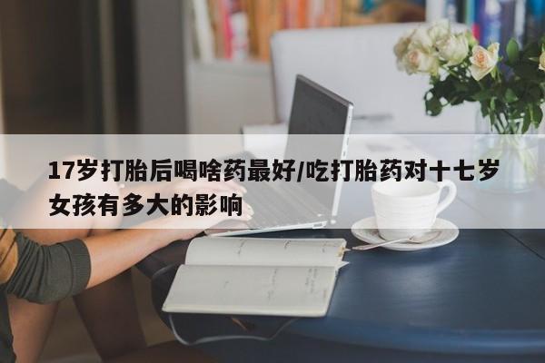 购买米非司酮片的联系方式17岁打胎后喝啥药最好/吃打胎药对十七岁女孩有多大的影响