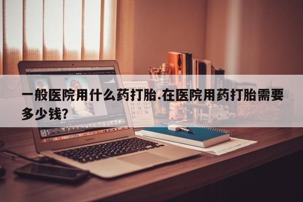 购买米非司酮片的联系方式一般医院用什么药打胎.在医院用药打胎需要多少钱？