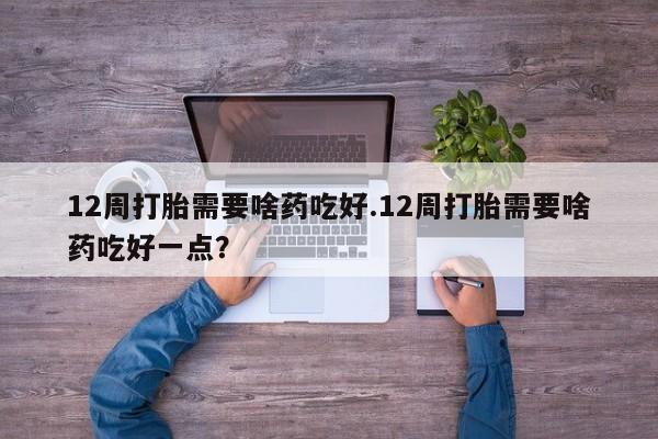 购买米非司酮片的联系方式12周打胎需要啥药吃好.12周打胎需要啥药吃好一点？
