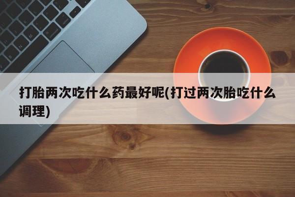 购买米非司酮片的联系方式打胎两次吃什么药最好呢(打过两次胎吃什么调理)
