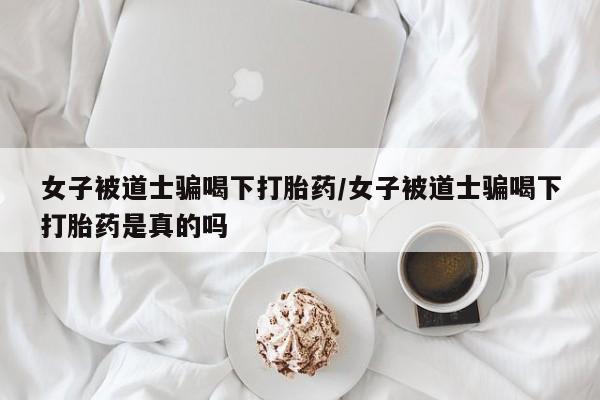 购买米非司酮片的联系方式女子被道士骗喝下打胎药/女子被道士骗喝下打胎药是真的吗