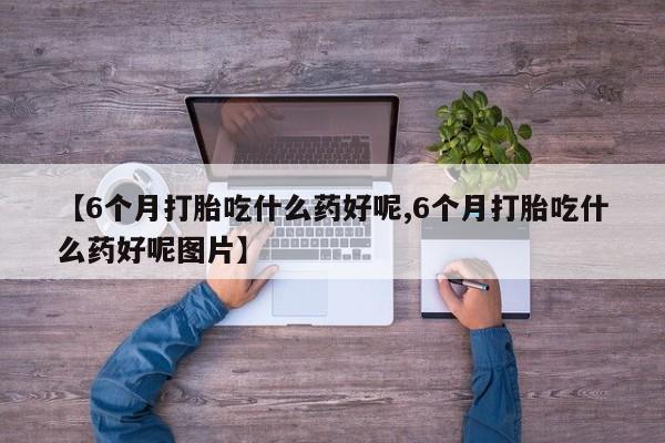 购买米非司酮片的联系方式【6个月打胎吃什么药好呢,6个月打胎吃什么药好呢图片】