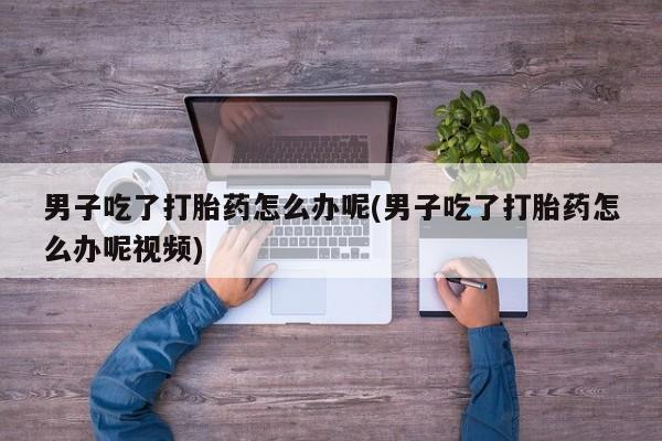 购买米非司酮片的联系方式男子吃了打胎药怎么办呢(男子吃了打胎药怎么办呢视频)