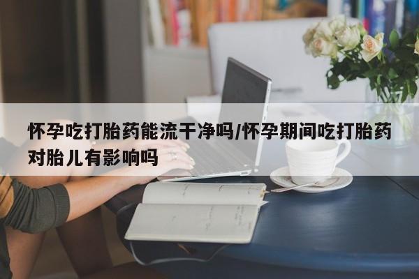 购买米非司酮片的联系方式怀孕吃打胎药能流干净吗/怀孕期间吃打胎药对胎儿有影响吗