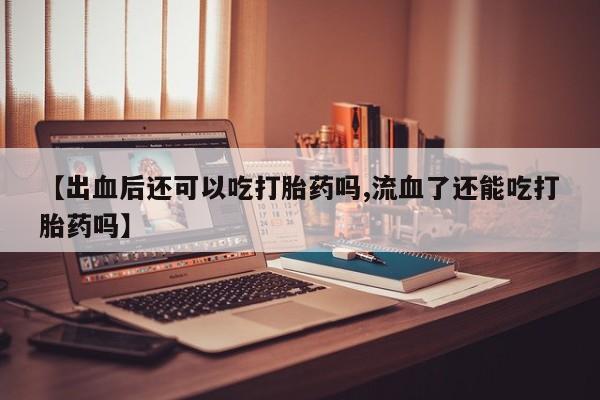 购买米非司酮片的联系方式【出血后还可以吃打胎药吗,流血了还能吃打胎药吗】