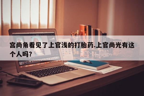 购买米非司酮片的联系方式宫尚角看见了上官浅的打胎药.上官尚光有这个人吗？