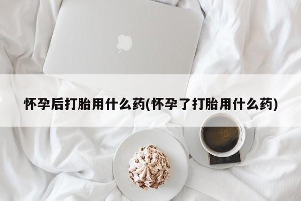 购买米非司酮片的联系方式怀孕后打胎用什么药(怀孕了打胎用什么药)