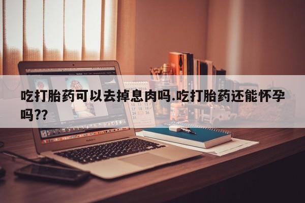 购买米非司酮片的联系方式吃打胎药可以去掉息肉吗.吃打胎药还能怀孕吗?？