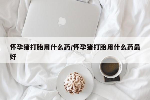 购买米非司酮片的联系方式怀孕猪打胎用什么药/怀孕猪打胎用什么药最好