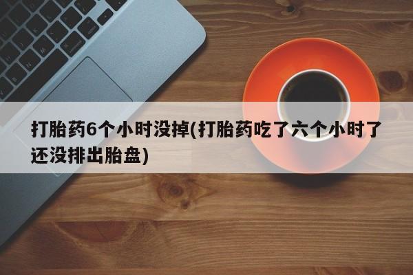 购买米非司酮片的联系方式打胎药6个小时没掉(打胎药吃了六个小时了还没排出胎盘)