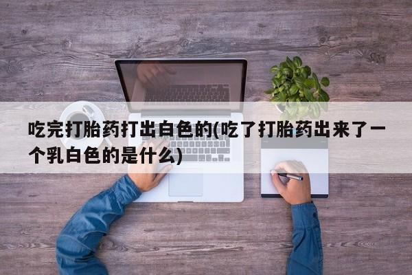 购买米非司酮片的联系方式吃完打胎药打出白色的(吃了打胎药出来了一个乳白色的是什么)