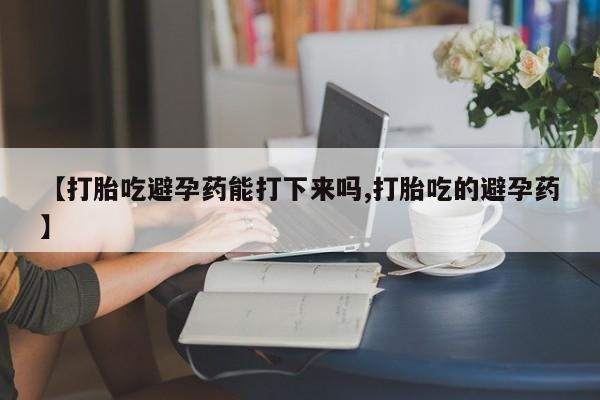 购买米非司酮片的联系方式【打胎吃避孕药能打下来吗,打胎吃的避孕药】