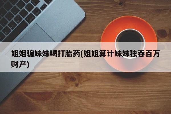 购买米非司酮片的联系方式姐姐骗妹妹喝打胎药(姐姐算计妹妹独吞百万财产)