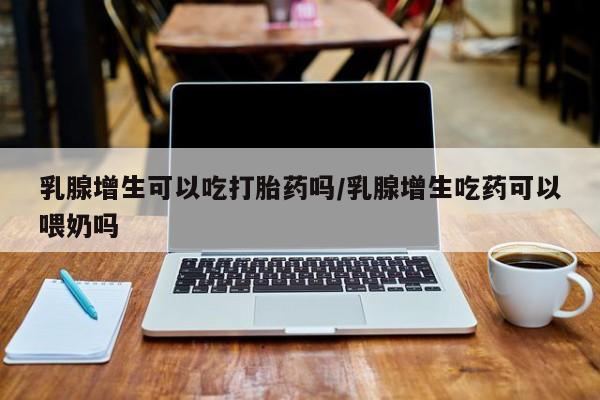 购买米非司酮片的联系方式乳腺增生可以吃打胎药吗/乳腺增生吃药可以喂奶吗