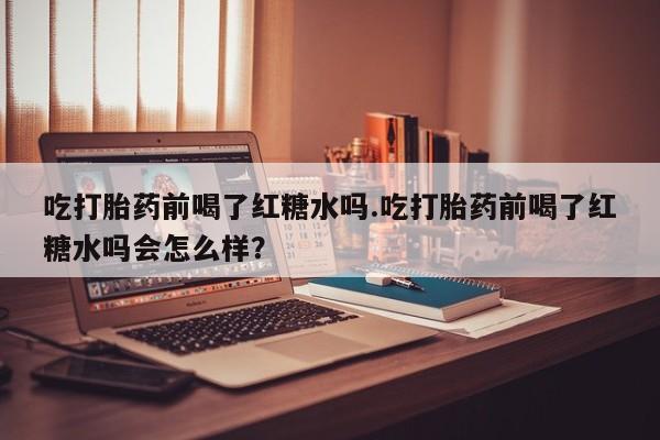 购买米非司酮片的联系方式吃打胎药前喝了红糖水吗.吃打胎药前喝了红糖水吗会怎么样？