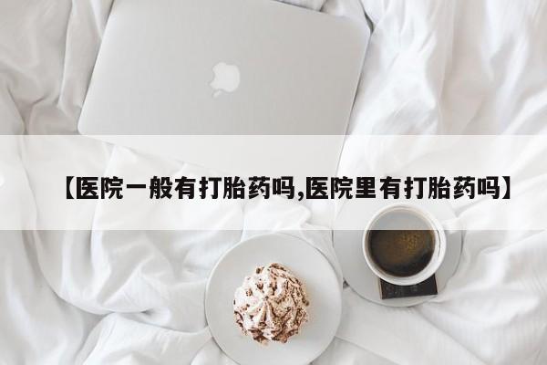 购买米非司酮片的联系方式【医院一般有打胎药吗,医院里有打胎药吗】