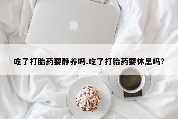 购买米非司酮片的联系方式吃了打胎药要静养吗.吃了打胎药要休息吗？