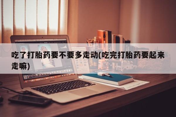 购买米非司酮片的联系方式吃了打胎药要不要多走动(吃完打胎药要起来走嘛)