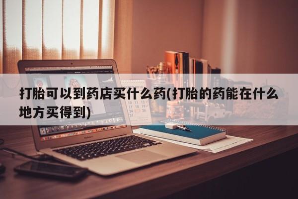 购买米非司酮片的联系方式打胎可以到药店买什么药(打胎的药能在什么地方买得到)