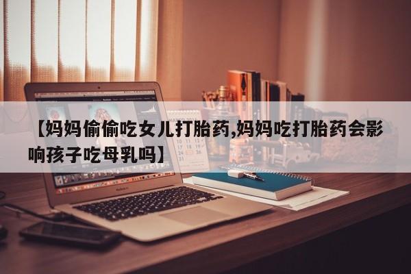 购买米非司酮片的联系方式【妈妈偷偷吃女儿打胎药,妈妈吃打胎药会影响孩子吃母乳吗】