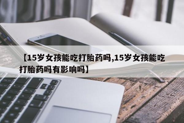 购买米非司酮片的联系方式【15岁女孩能吃打胎药吗,15岁女孩能吃打胎药吗有影响吗】