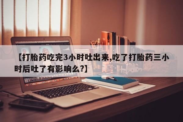 购买米非司酮片的联系方式【打胎药吃完3小时吐出来,吃了打胎药三小时后吐了有影响么?】